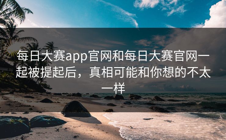 每日大赛app官网和每日大赛官网一起被提起后，真相可能和你想的不太一样