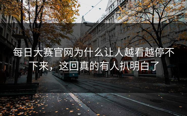 每日大赛官网为什么让人越看越停不下来，这回真的有人扒明白了
