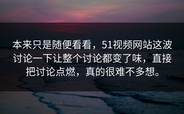 本来只是随便看看，51视频网站这波讨论一下让整个讨论都变了味，直接把讨论点燃，真的很难不多想。