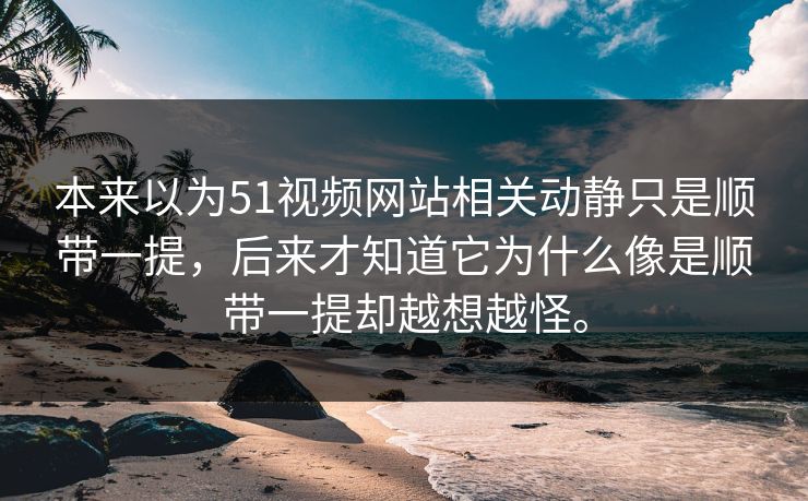 本来以为51视频网站相关动静只是顺带一提，后来才知道它为什么像是顺带一提却越想越怪。  第1张