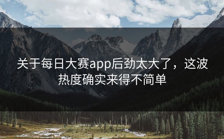 关于每日大赛app后劲太大了，这波热度确实来得不简单