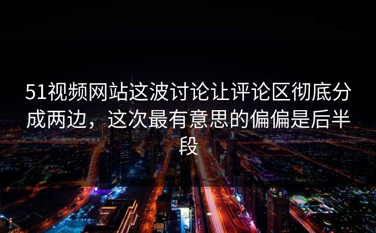 51视频网站这波讨论让评论区彻底分成两边，这次最有意思的偏偏是后半段