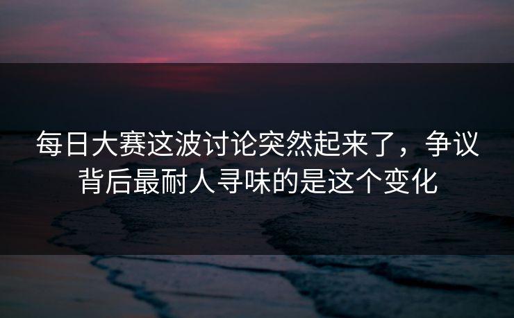 每日大赛这波讨论突然起来了，争议背后最耐人寻味的是这个变化