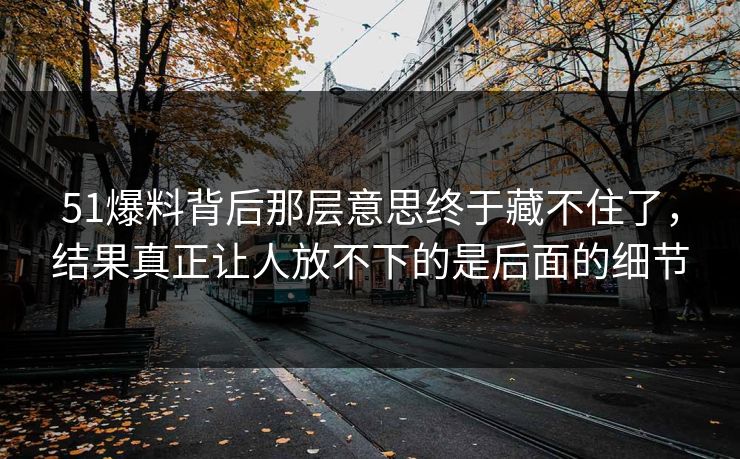 51爆料背后那层意思终于藏不住了，结果真正让人放不下的是后面的细节  第1张