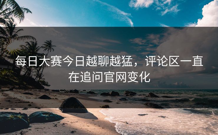 每日大赛今日越聊越猛，评论区一直在追问官网变化  第1张