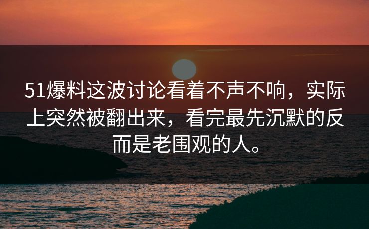 51爆料这波讨论看着不声不响，实际上突然被翻出来，看完最先沉默的反而是老围观的人。