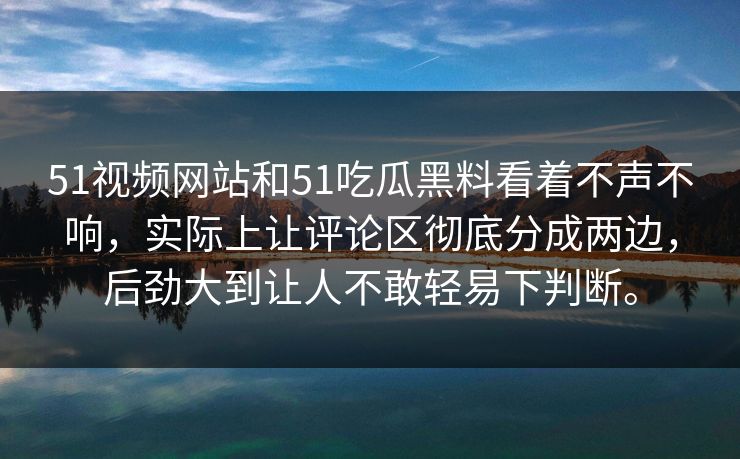 51视频网站和51吃瓜黑料看着不声不响,实际上让评论区彻底分成两边,后劲大到让人不敢轻易下判断。 第1张 51视频网站和51吃瓜黑料看着不声不响,实际上让评论区彻底分成两边,后劲大到让人不敢轻易下判断。 第1张