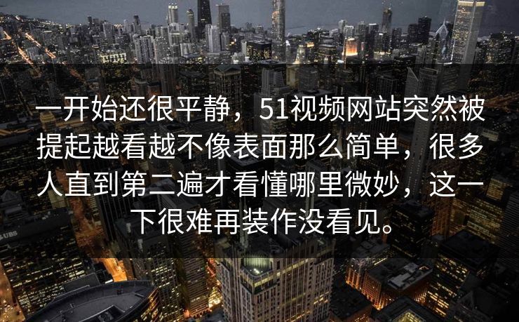 一开始还很平静，51视频网站突然被提起越看越不像表面那么简单，很多人直到第二遍才看懂哪里微妙，这一下很难再装作没看见。  第1张