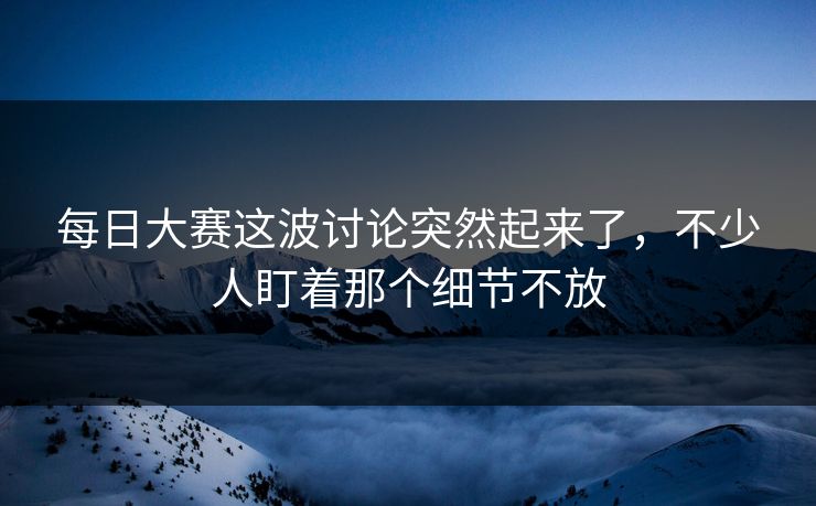 每日大赛这波讨论突然起来了，不少人盯着那个细节不放