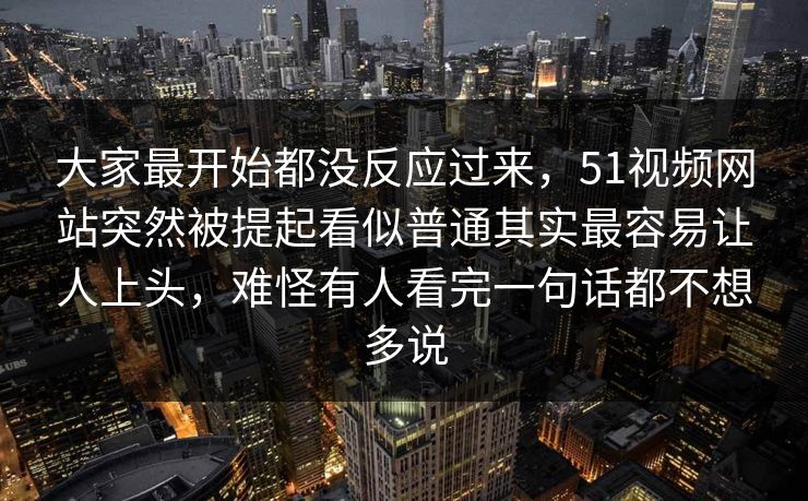 大家最开始都没反应过来，51视频网站突然被提起看似普通其实最容易让人上头，难怪有人看完一句话都不想多说