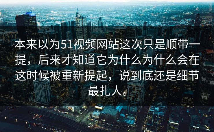 本来以为51视频网站这次只是顺带一提，后来才知道它为什么为什么会在这时候被重新提起，说到底还是细节最扎人。