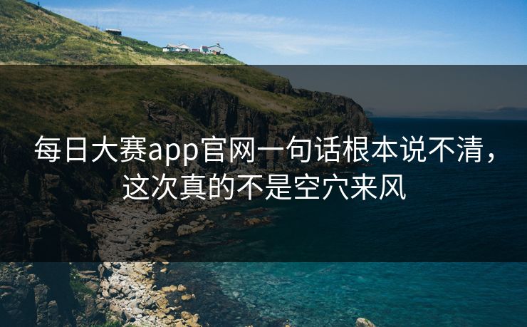 每日大赛app官网一句话根本说不清，这次真的不是空穴来风