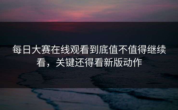 每日大赛在线观看到底值不值得继续看，关键还得看新版动作