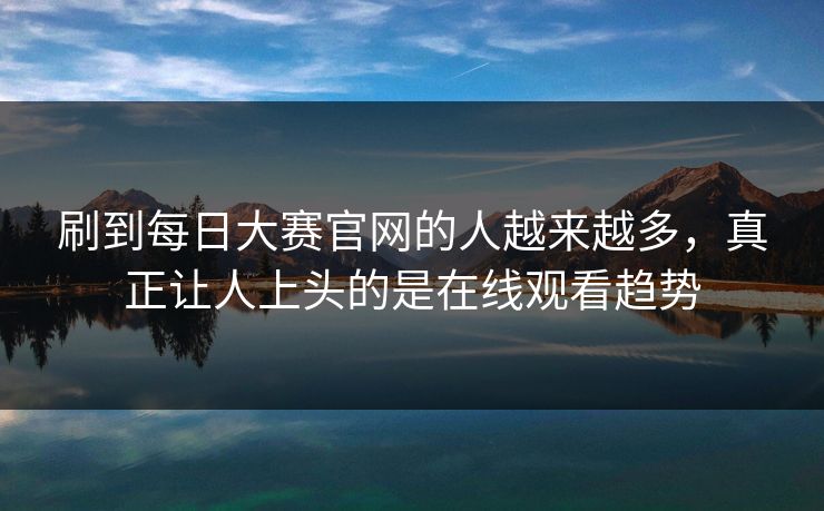 刷到每日大赛官网的人越来越多，真正让人上头的是在线观看趋势  第1张