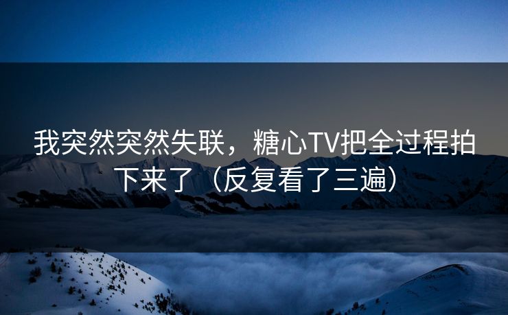 我突然突然失联，糖心TV把全过程拍下来了（反复看了三遍）