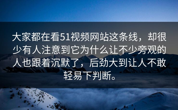 大家都在看51视频网站这条线,却很少有人注意到它为什么让不少旁观的人也跟着沉默了,后劲大到让人不敢轻易下判断。 第1张 大家都在看51视频网站这条线,却很少有人注意到它为什么让不少旁观的人也跟着沉默了,后劲大到让人不敢轻易下判断。 第1张