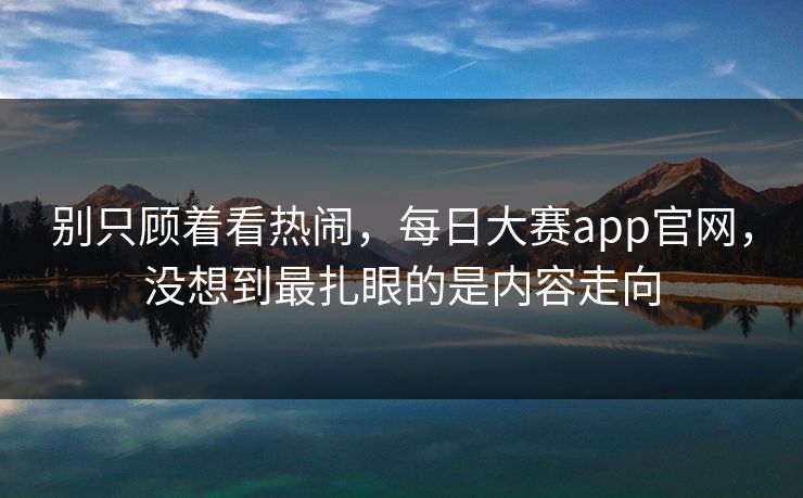 别只顾着看热闹，每日大赛app官网，没想到最扎眼的是内容走向  第1张