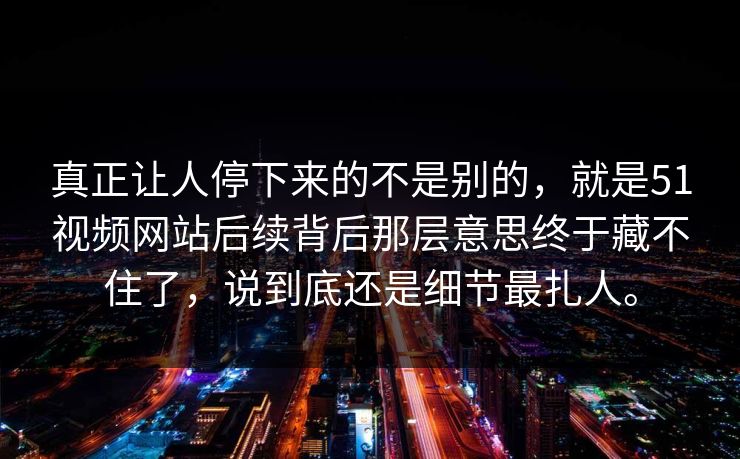 真正让人停下来的不是别的，就是51视频网站后续背后那层意思终于藏不住了，说到底还是细节最扎人。  第1张