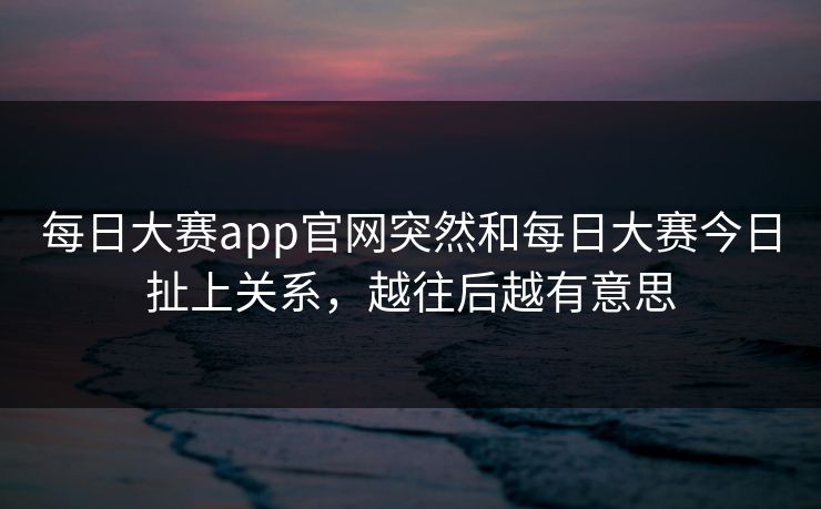 每日大赛app官网突然和每日大赛今日扯上关系，越往后越有意思