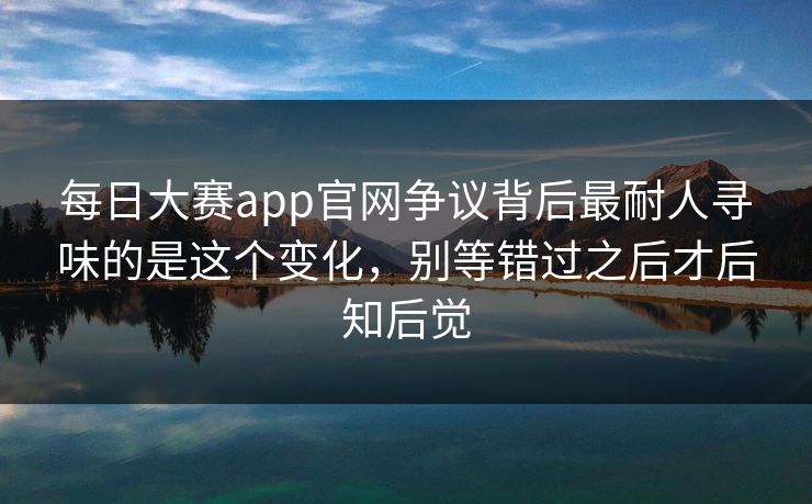 每日大赛app官网争议背后最耐人寻味的是这个变化，别等错过之后才后知后觉