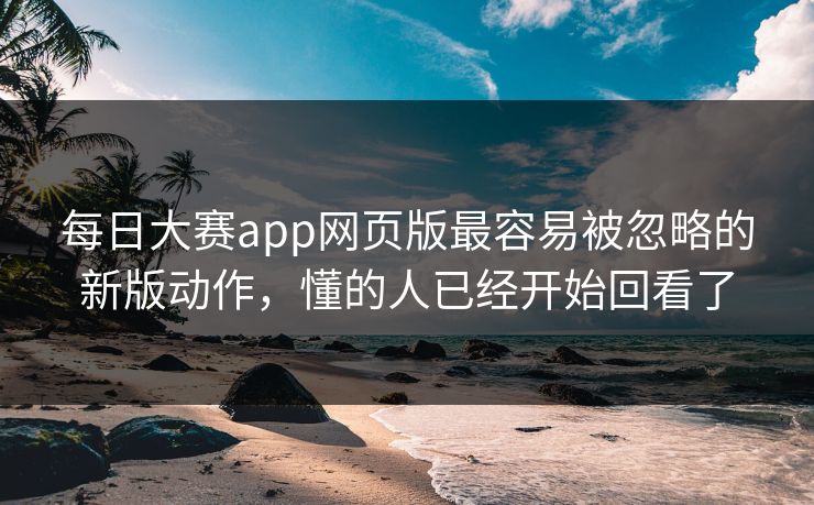 每日大赛app网页版最容易被忽略的新版动作，懂的人已经开始回看了