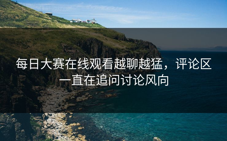 每日大赛在线观看越聊越猛，评论区一直在追问讨论风向