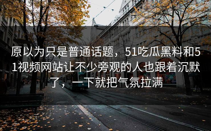 原以为只是普通话题，51吃瓜黑料和51视频网站让不少旁观的人也跟着沉默了，一下就把气氛拉满
