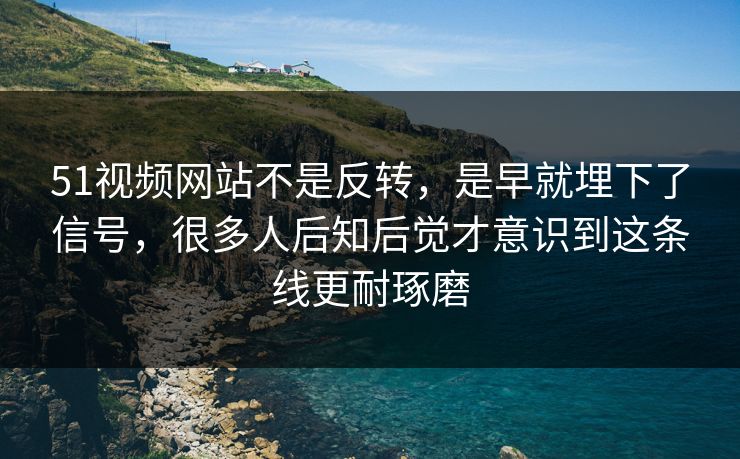 51视频网站不是反转，是早就埋下了信号，很多人后知后觉才意识到这条线更耐琢磨