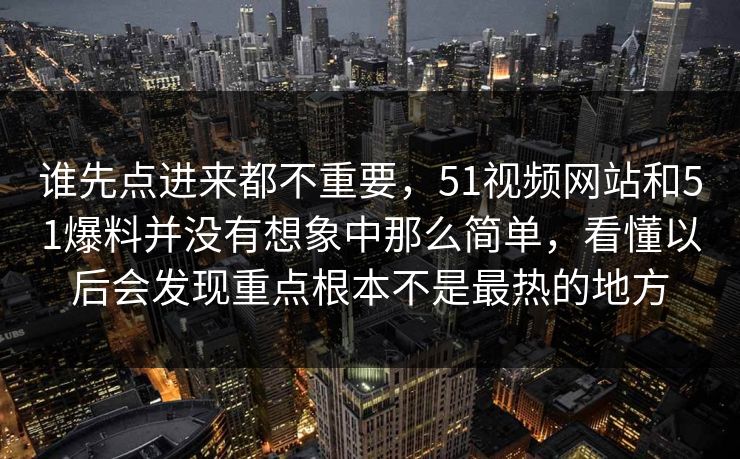 谁先点进来都不重要，51视频网站和51爆料并没有想象中那么简单，看懂以后会发现重点根本不是最热的地方  第1张