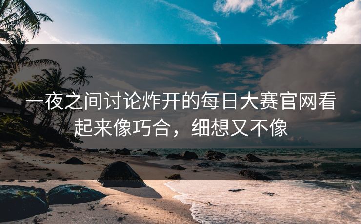 一夜之间讨论炸开的每日大赛官网看起来像巧合，细想又不像  第1张