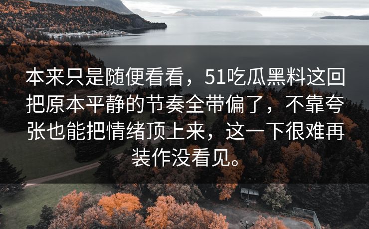本来只是随便看看,51吃瓜黑料这回把原本平静的节奏全带偏了,不靠夸张也能把情绪顶上来,这一下很难再装作没看见。 第1张 本来只是随便看看,51吃瓜黑料这回把原本平静的节奏全带偏了,不靠夸张也能把情绪顶上来,这一下很难再装作没看见。 第1张
