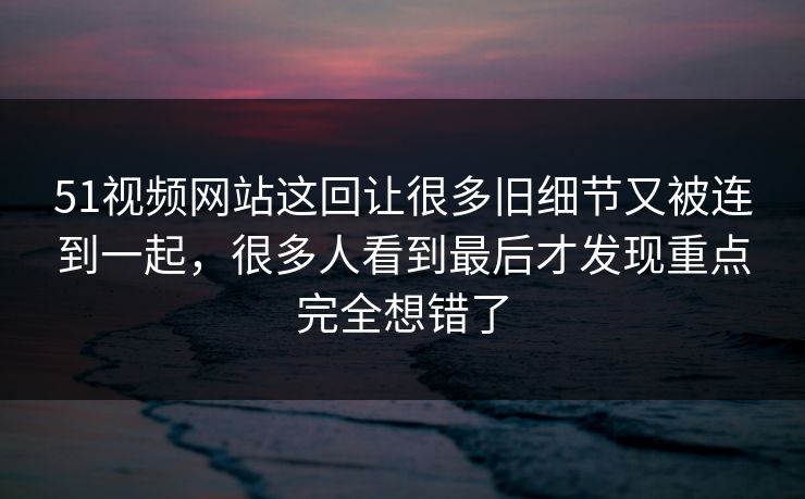 51视频网站这回让很多旧细节又被连到一起，很多人看到最后才发现重点完全想错了