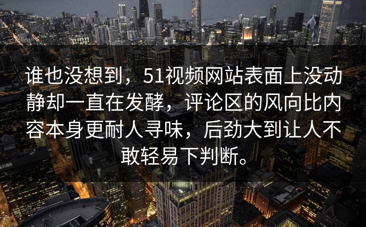 谁也没想到，51视频网站表面上没动静却一直在发酵，评论区的风向比内容本身更耐人寻味，后劲大到让人不敢轻易下判断。  第1张