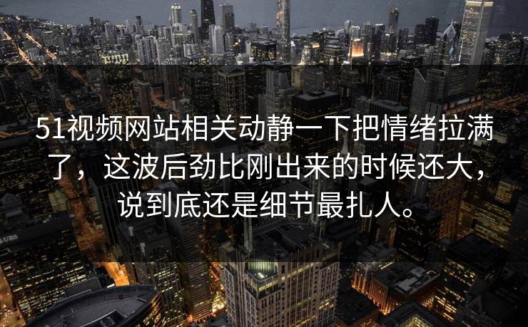 51视频网站相关动静一下把情绪拉满了，这波后劲比刚出来的时候还大，说到底还是细节最扎人。  第1张