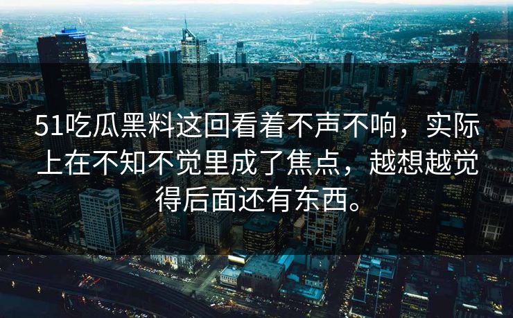 51吃瓜黑料这回看着不声不响，实际上在不知不觉里成了焦点，越想越觉得后面还有东西。