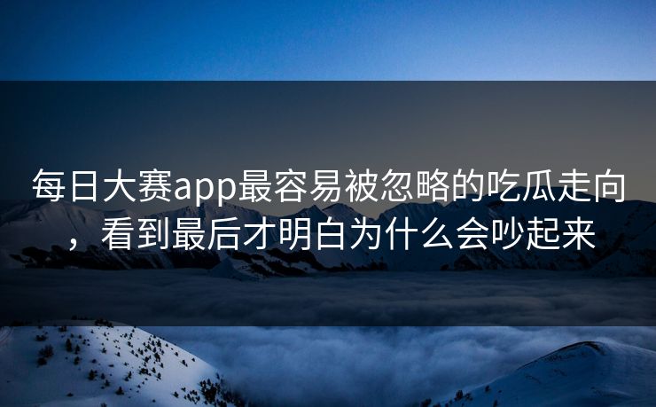每日大赛app最容易被忽略的吃瓜走向，看到最后才明白为什么会吵起来