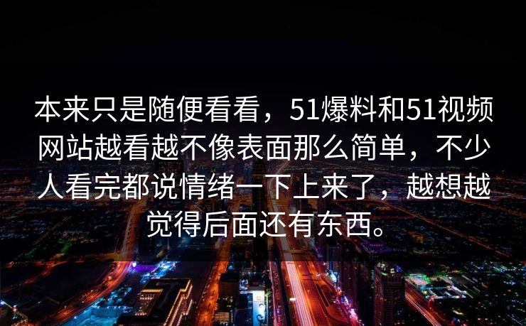 本来只是随便看看,51爆料和51视频网站越看越不像表面那么简单,不少人看完都说情绪一下上来了,越想越觉得后面还有东西。 第1张 本来只是随便看看,51爆料和51视频网站越看越不像表面那么简单,不少人看完都说情绪一下上来了,越想越觉得后面还有东西。 第1张