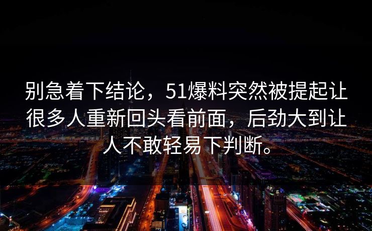 别急着下结论，51爆料突然被提起让很多人重新回头看前面，后劲大到让人不敢轻易下判断。  第1张
