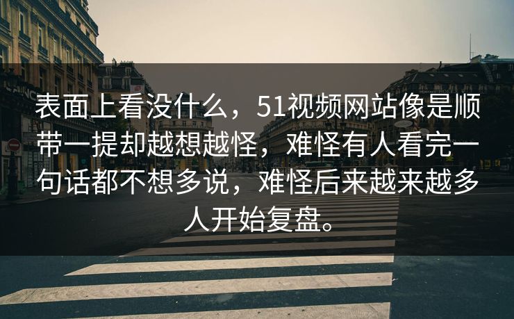 表面上看没什么，51视频网站像是顺带一提却越想越怪，难怪有人看完一句话都不想多说，难怪后来越来越多人开始复盘。