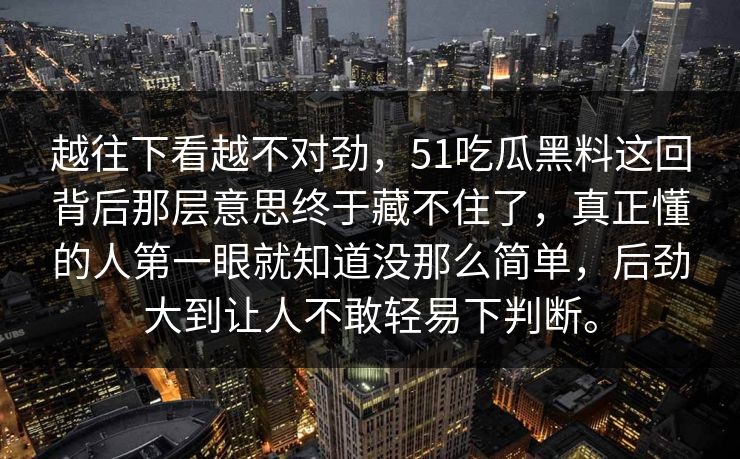 越往下看越不对劲,51吃瓜黑料这回背后那层意思终于藏不住了,真正懂的人第一眼就知道没那么简单,后劲大到让人不敢轻易下判断。 第1张 越往下看越不对劲,51吃瓜黑料这回背后那层意思终于藏不住了,真正懂的人第一眼就知道没那么简单,后劲大到让人不敢轻易下判断。 第1张