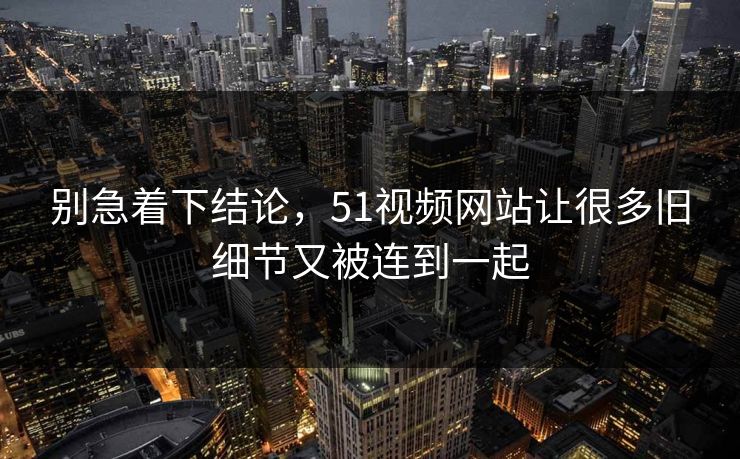 别急着下结论，51视频网站让很多旧细节又被连到一起  第1张