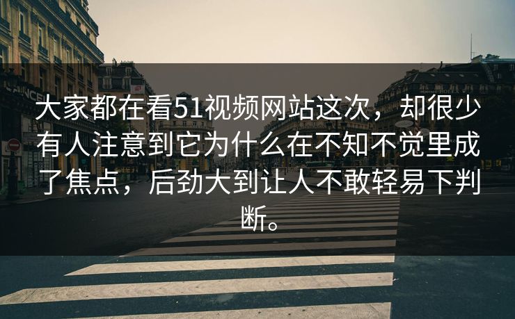 大家都在看51视频网站这次,却很少有人注意到它为什么在不知不觉里成了焦点,后劲大到让人不敢轻易下判断。 第1张 大家都在看51视频网站这次,却很少有人注意到它为什么在不知不觉里成了焦点,后劲大到让人不敢轻易下判断。 第1张