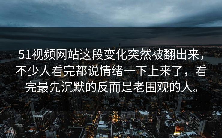 51视频网站这段变化突然被翻出来，不少人看完都说情绪一下上来了，看完最先沉默的反而是老围观的人。