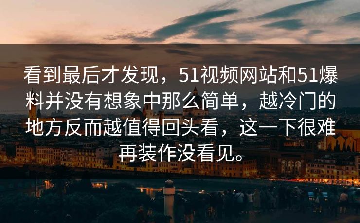 看到最后才发现，51视频网站和51爆料并没有想象中那么简单，越冷门的地方反而越值得回头看，这一下很难再装作没看见。