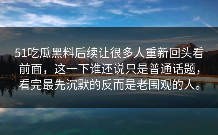 51吃瓜黑料后续让很多人重新回头看前面，这一下谁还说只是普通话题，看完最先沉默的反而是老围观的人。