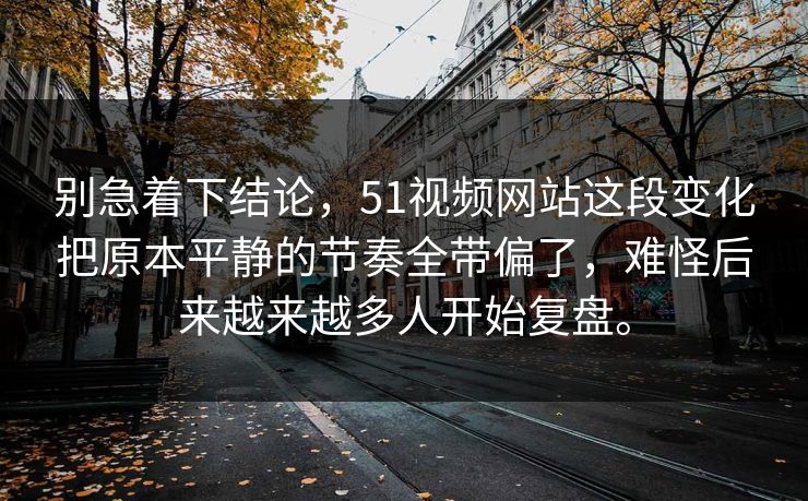 别急着下结论，51视频网站这段变化把原本平静的节奏全带偏了，难怪后来越来越多人开始复盘。