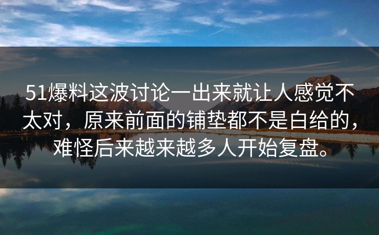 51爆料这波讨论一出来就让人感觉不太对，原来前面的铺垫都不是白给的，难怪后来越来越多人开始复盘。