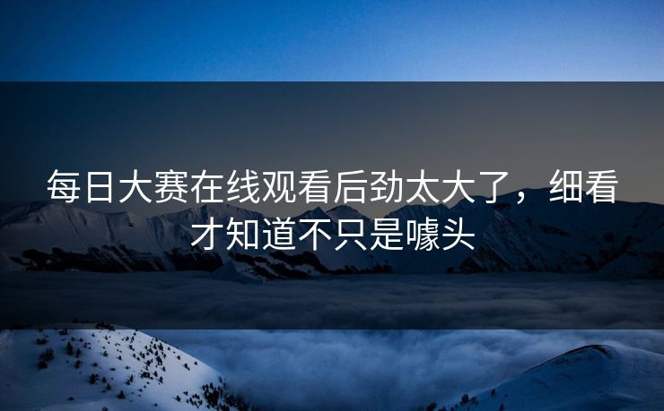 每日大赛在线观看后劲太大了，细看才知道不只是噱头
