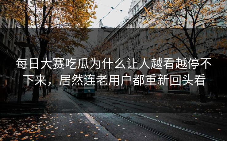每日大赛吃瓜为什么让人越看越停不下来，居然连老用户都重新回头看