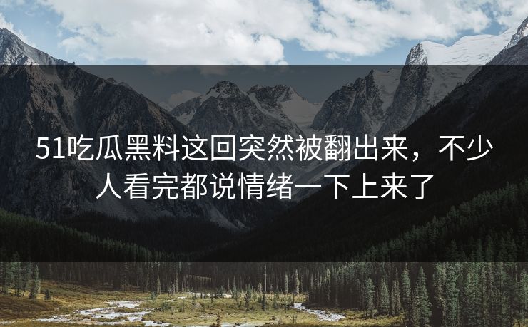 51吃瓜黑料这回突然被翻出来，不少人看完都说情绪一下上来了